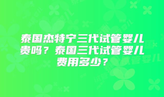 泰国杰特宁三代试管婴儿贵吗？泰国三代试管婴儿费用多少？