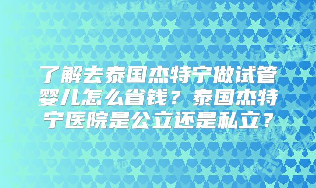 了解去泰国杰特宁做试管婴儿怎么省钱？泰国杰特宁医院是公立还是私立？