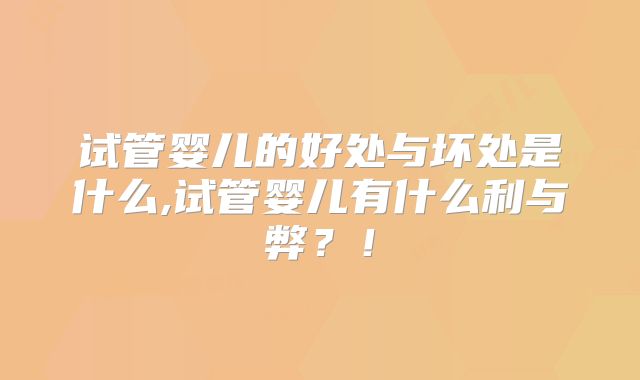 试管婴儿的好处与坏处是什么,试管婴儿有什么利与弊?!