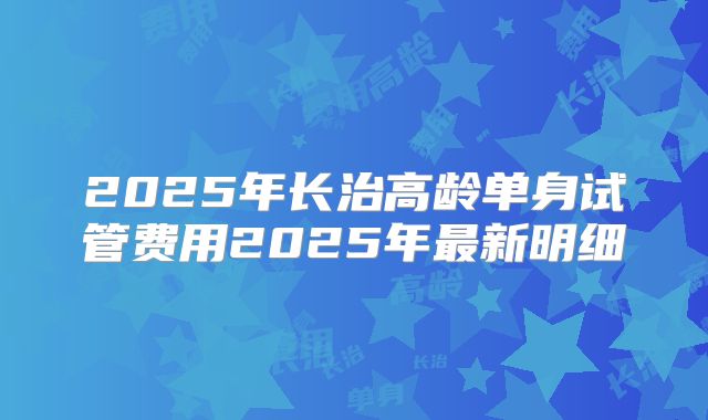 2025年长治高龄单身试管费用2025年最新明细