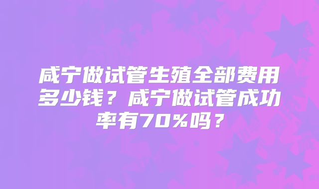 咸宁做试管生殖全部费用多少钱？咸宁做试管成功率有70%吗？