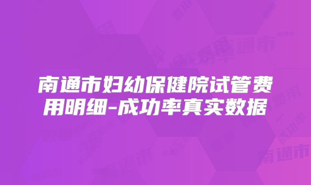 南通市妇幼保健院试管费用明细-成功率真实数据