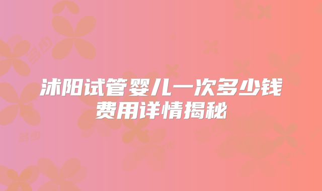 沭阳试管婴儿一次多少钱费用详情揭秘