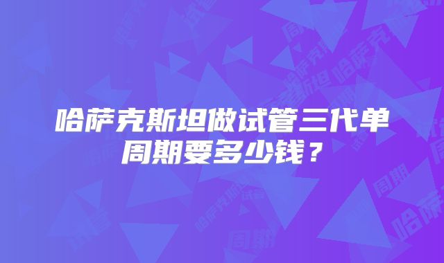 哈萨克斯坦做试管三代单周期要多少钱?