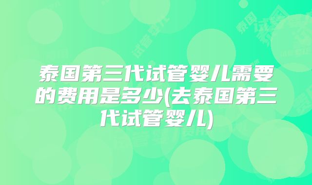 泰国第三代试管婴儿需要的费用是多少(去泰国第三代试管婴儿)