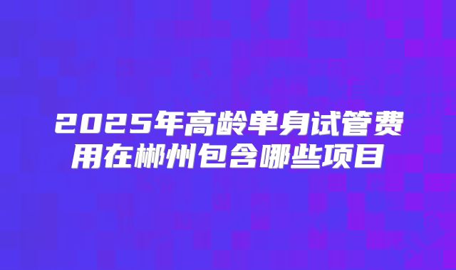 2025年高龄单身试管费用在郴州包含哪些项目