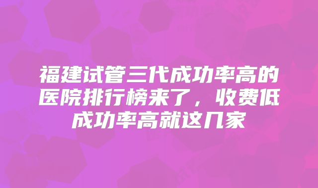 福建试管三代成功率高的医院排行榜来了，收费低成功率高就这几家