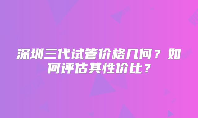 深圳三代试管价格几何？如何评估其性价比？