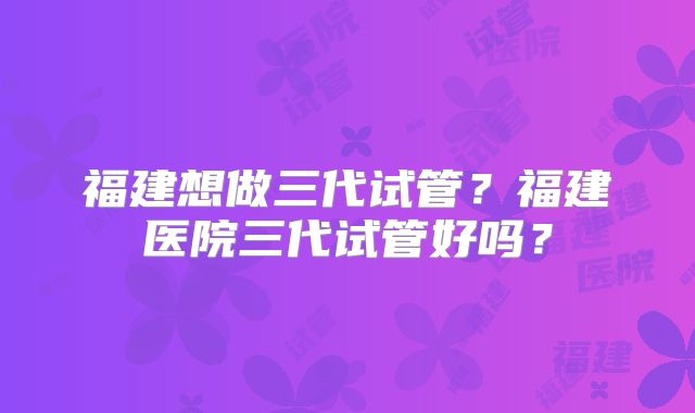 福建想做三代试管？福建医院三代试管好吗？