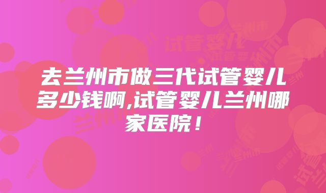 去兰州市做三代试管婴儿多少钱啊,试管婴儿兰州哪家医院!