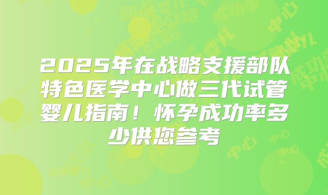 2025年在战略支援部队特色医学中心做三代试管婴儿指南！怀孕成功率多少供您参考