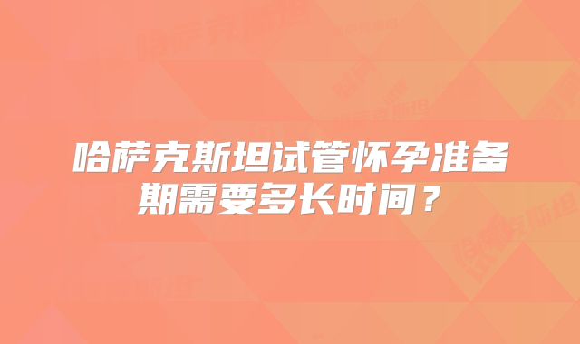 哈萨克斯坦试管怀孕准备期需要多长时间？