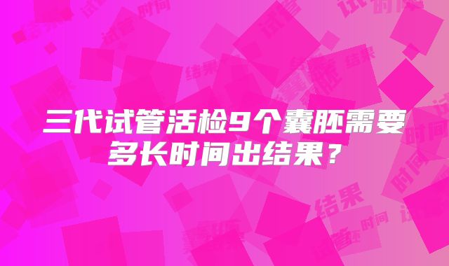 三代试管活检9个囊胚需要多长时间出结果？