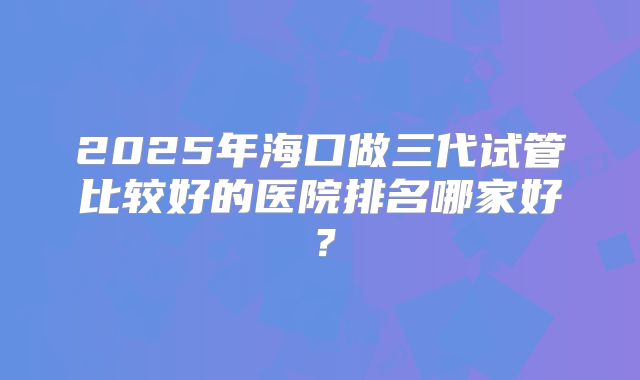 2025年海口做三代试管比较好的医院排名哪家好？
