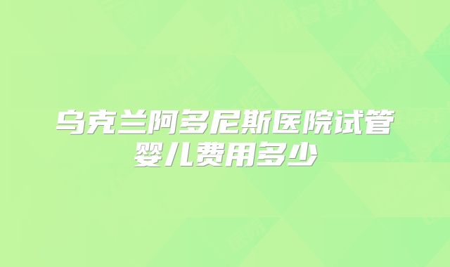 乌克兰阿多尼斯医院试管婴儿费用多少