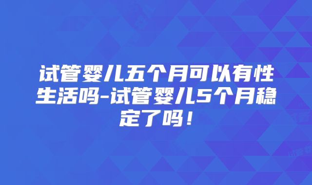 试管婴儿五个月可以有性生活吗-试管婴儿5个月稳定了吗！