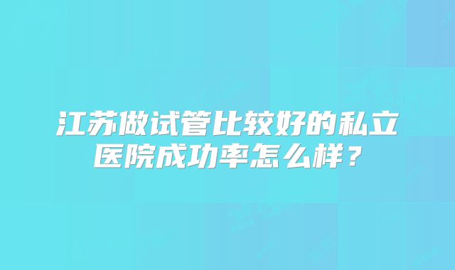 江苏做试管比较好的私立医院成功率怎么样?