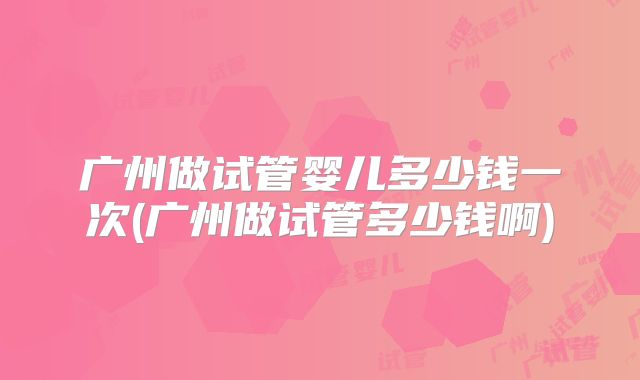 广州做试管婴儿多少钱一次(广州做试管多少钱啊)
