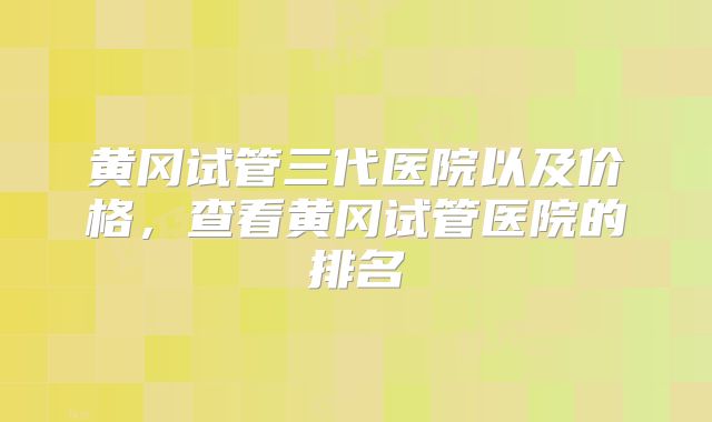 黄冈试管三代医院以及价格，查看黄冈试管医院的排名