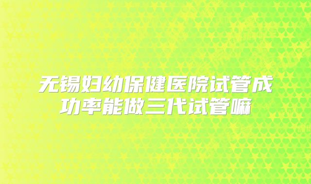 无锡妇幼保健医院试管成功率能做三代试管嘛