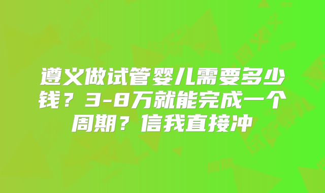 遵义做试管婴儿需要多少钱？3-8万就能完成一个周期？信我直接冲