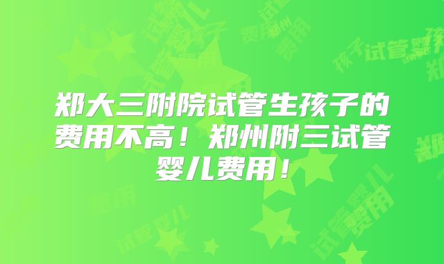 郑大三附院试管生孩子的费用不高!郑州附三试管婴儿费用!