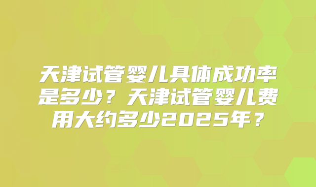 天津试管婴儿具体成功率是多少？天津试管婴儿费用大约多少2025年？