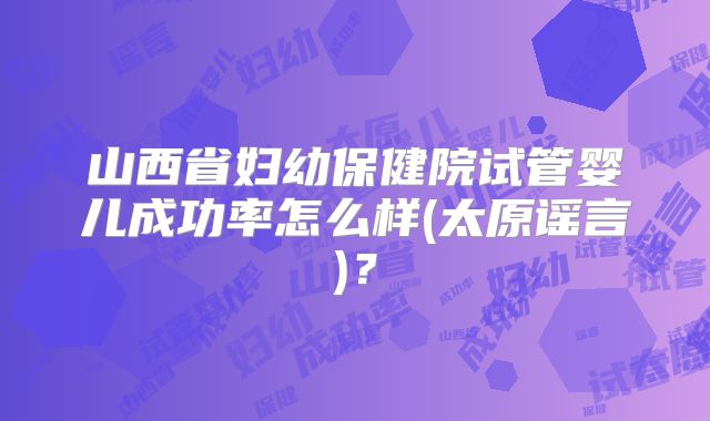 山西省妇幼保健院试管婴儿成功率怎么样(太原谣言)？