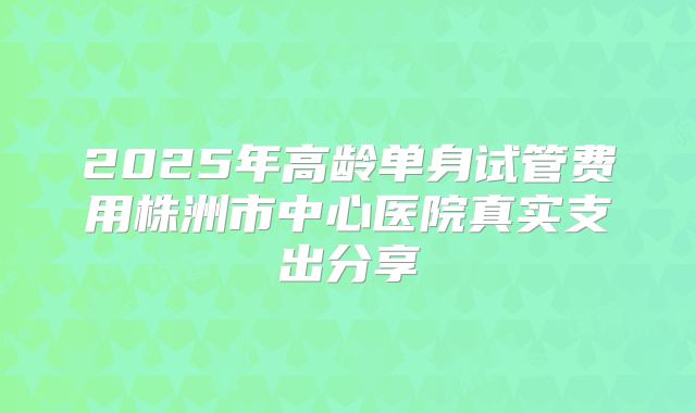 2025年高龄单身试管费用株洲市中心医院真实支出分享