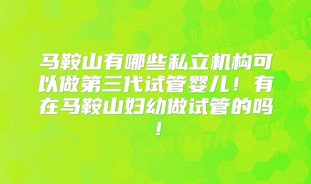 马鞍山有哪些私立机构可以做第三代试管婴儿！有在马鞍山妇幼做试管的吗！