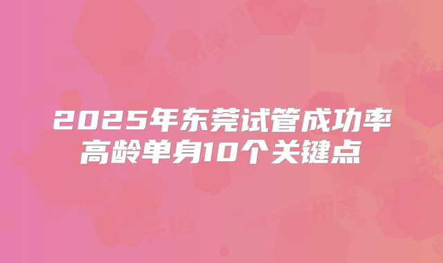 2025年东莞试管成功率高龄单身10个关键点