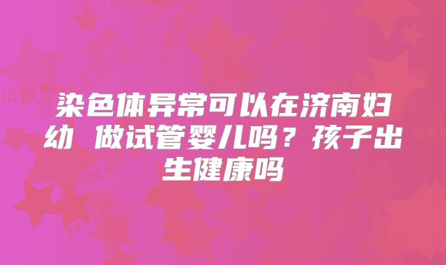 染色体异常可以在济南妇幼 做试管婴儿吗？孩子出生健康吗