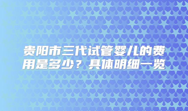 贵阳市三代试管婴儿的费用是多少？具体明细一览