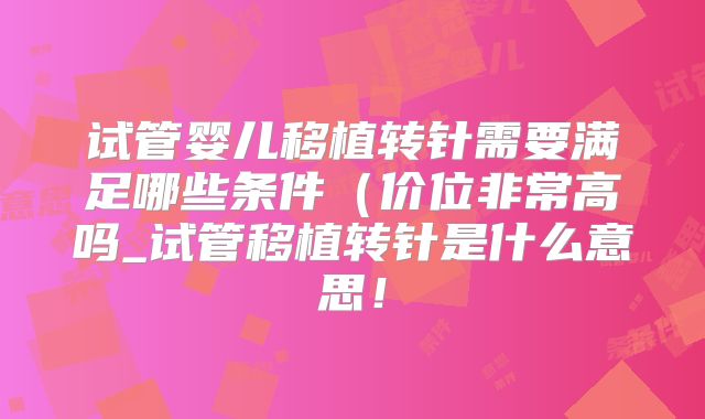 试管婴儿移植转针需要满足哪些条件（价位非常高吗_试管移植转针是什么意思！