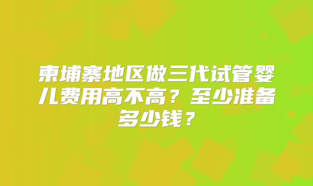 柬埔寨地区做三代试管婴儿费用高不高？至少准备多少钱？