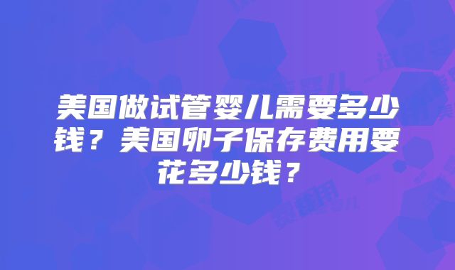 美国做试管婴儿需要多少钱?美国卵子保存费用要花多少钱?