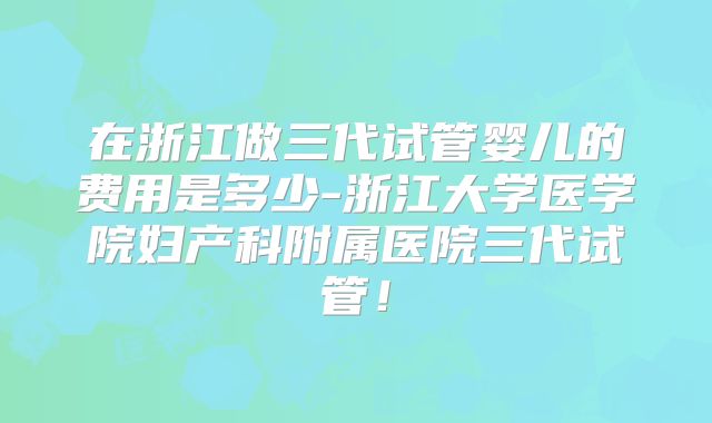 在浙江做三代试管婴儿的费用是多少-浙江大学医学院妇产科附属医院三代试管!