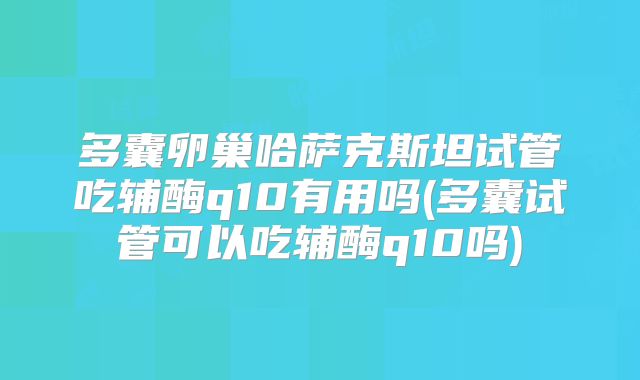 多囊卵巢哈萨克斯坦试管吃辅酶q10有用吗(多囊试管可以吃辅酶q10吗)