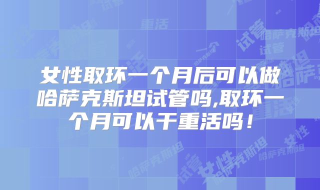 女性取环一个月后可以做哈萨克斯坦试管吗,取环一个月可以干重活吗！
