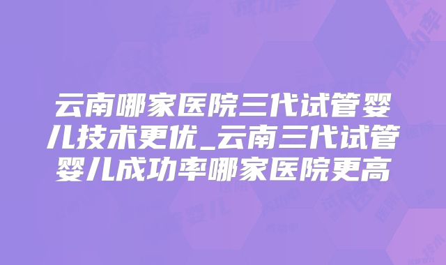 云南哪家医院三代试管婴儿技术更优_云南三代试管婴儿成功率哪家医院更高