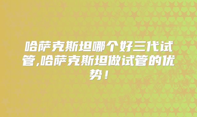 哈萨克斯坦哪个好三代试管,哈萨克斯坦做试管的优势！