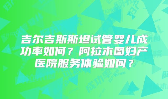 吉尔吉斯斯坦试管婴儿成功率如何？阿拉木图妇产医院服务体验如何？
