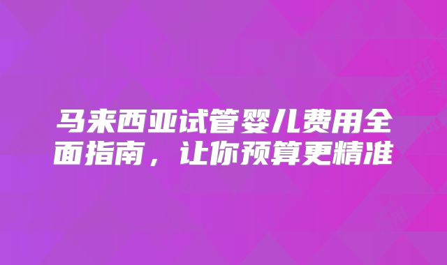 马来西亚试管婴儿费用全面指南,让你预算更精准