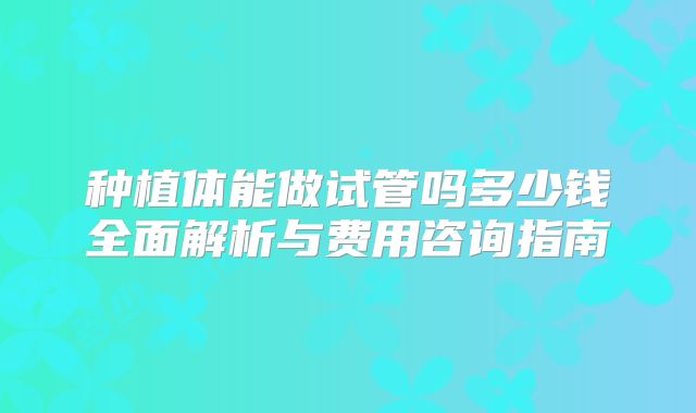 种植体能做试管吗多少钱全面解析与费用咨询指南