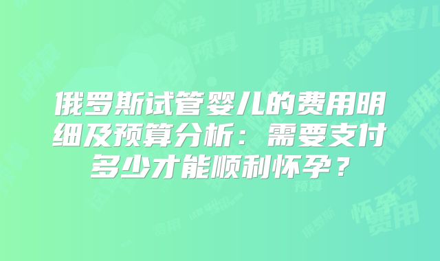 俄罗斯试管婴儿的费用明细及预算分析：需要支付多少才能顺利怀孕？