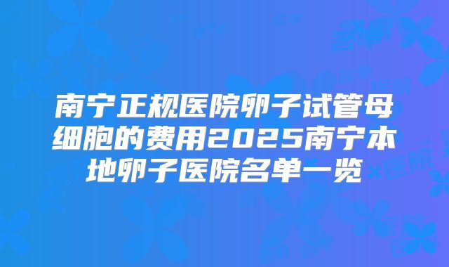 南宁正规医院卵子试管母细胞的费用2025南宁本地卵子医院名单一览