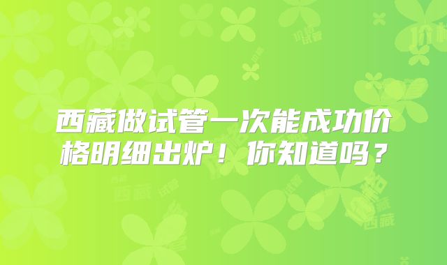 西藏做试管一次能成功价格明细出炉！你知道吗？