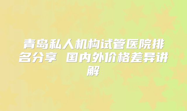 青岛私人机构试管医院排名分享 国内外价格差异讲解