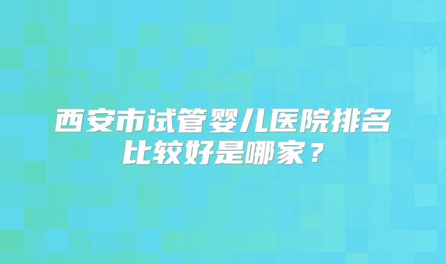 西安市试管婴儿医院排名比较好是哪家？