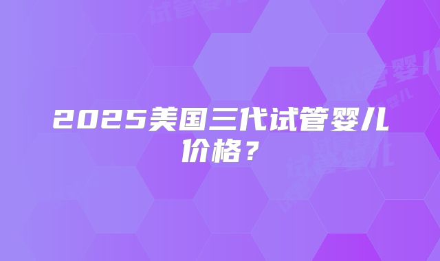 2025美国三代试管婴儿价格？
